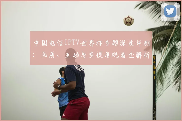 中国电信IPTV世界杯专题深度评测:画质、互动与多视角观看全解析